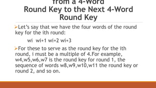 from a 4-Word 
Round Key to the Next 4-Word 
Round Key 
Let’s say that we have the four words of the round 
key for the ith round: 
wi wi+1 wi+2 wi+3 
For these to serve as the round key for the ith 
round, i must be a multiple of 4.For example, 
w4,w5,w6,w7 is the round key for round 1, the 
sequence of words w8,w9,w10,w11 the round key or 
round 2, and so on. 
 
