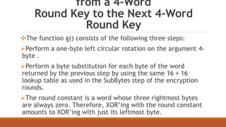 from a 4-Word 
Round Key to the Next 4-Word 
Round Key 
The function g() consists of the following three steps: 
Perform a one-byte left circular rotation on the argument 4- 
byte . 
Perform a byte substitution for each byte of the word 
returned by the previous step by using the same 16 × 16 
lookup table as used in the SubBytes step of the encryption 
rounds. 
The round constant is a word whose three rightmost bytes 
are always zero. Therefore, XOR’ing with the round constant 
amounts to XOR’ing with just its leftmost byte. 
 