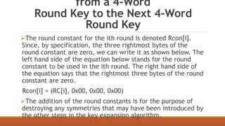 from a 4-Word 
Round Key to the Next 4-Word 
Round Key 
The round constant for the ith round is denoted Rcon[i]. 
Since, by specification, the three rightmost bytes of the 
round constant are zero, we can write it as shown below. The 
left hand side of the equation below stands for the round 
constant to be used in the ith round. The right hand side of 
the equation says that the rightmost three bytes of the round 
constant are zero. 
Rcon[i] = (RC[i], 0x00, 0x00, 0x00) 
The addition of the round constants is for the purpose of 
destroying any symmetries that may have been introduced by 
the other steps in the key expansion algorithm. 
 
