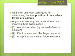 What is AES?
 AES is an analytical techniques for
determining the composition of the surface
layers of a sample.
 Auger spectroscopy can be considered as
involving three basic steps :
 (1) Atomic ionization (by removal of a core
electron)
 (2) Electron emission (the Auger process)
 (3) Analysis of the emitted Auger electrons
 