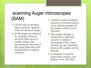 scanning Auger microscopes
(SAM)
 (SAM) and can produce
high resolution, spatially
resolved chemical images.
 SAM images are obtained
by stepping a focused
electron beam across a
sample surface and
measuring the intensity of
the Auger peak above the
background of scattered
electrons.
 (SEM) is used to facilitate
location of selected analysis
areas, and micrographs of
the sample surface can be
obtained.
 The sample chamber is
maintained at ultrahigh
vacuum to minimize
interception of the Auger
electrons by gas molecules
between the sample and the
detector.
 A computer is used for
acquisition, analysis, and
display of the AES data.
 