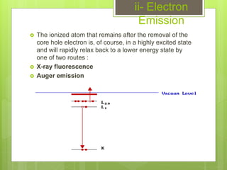 ii- Electron
Emission
 The ionized atom that remains after the removal of the
core hole electron is, of course, in a highly excited state
and will rapidly relax back to a lower energy state by
one of two routes :
 X-ray fluorescence
 Auger emission
 