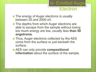 iii- Emitted Auger
Electron
 The energy of Auger electrons is usually
between 20 and 2000 eV.
 The depths from which Auger electrons are
able to escape from the sample without losing
too much energy are low, usually less than 50
angstroms.
 Thus, Auger electrons collected by the AES
come from the surface or just beneath the
surface.
 AES can only provide compositional
information about the surface of the sample.
 
