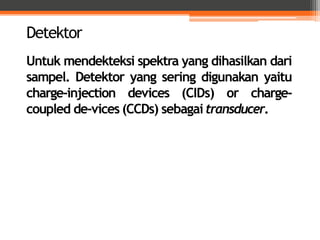 Untuk mendekteksi spektra yang dihasilkan dari
sampel. Detektor yang sering digunakan yaitu
charge-injection devices (CIDs) or charge-
coupled de-vices (CCDs) sebagaitransducer.
Detektor
 