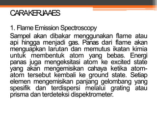 1. Flame Emission Spectroscopy
Sampel akan dibakar menggunakan flame atau
api hingga menjadi gas. Panas dari flame akan
menguapkan larutan dan memutus ikatan kimia
untuk membentuk atom yang bebas. Energi
panas juga mengeksitasi atom ke excited state
yang akan mengemisikan cahaya ketika atom-
atom tersebut kembali ke ground state. Setiap
elemen mengemisikan panjang gelombang yang
spesifik dan terdispersi melalui grating atau
prisma dan terdeteksi dispektrometer.
CARAKERJAAES
 