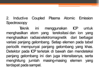 Coupled Plasma Atomic Emission
ICP
dan ion
untuk
yang
2. Inductive
Spectroscopy
Teknik
menghasilkan
menghasilkan
ini
atom
radiasi
menggunakan
yang tereksitasi
elektromagnetik dari berbagai
variasi panjang gelombang. Setiap elemen pada tabel
periodik mempunyai panjang gelombang yang khas.
Detektor pada ICP terletak di bawah dan mendeteksi
panjang gelombang ini dan juga intensitasnya, serta
menghitung jumlah masing-masing elemen yang
terdapat pada sampel.
 