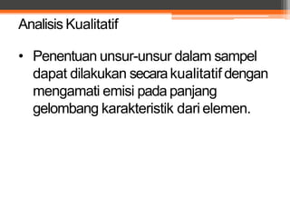 Analisis Kualitatif
• Penentuan unsur-unsur dalam sampel
dapat dilakukan secarakualitatif dengan
mengamati emisi pada panjang
gelombang karakteristik dari elemen.
 