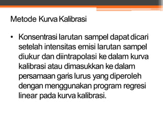 Metode KurvaKalibrasi
• Konsentrasi larutan sampel dapatdicari
setelah intensitas emisi larutan sampel
diukur dan diintrapolasi kedalam kurva
kalibrasi atau dimasukkan kedalam
persamaan garis lurus yangdiperoleh
dengan menggunakan program regresi
linear pada kurvakalibrasi.
 