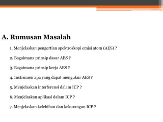 A. Rumusan Masalah
1. Menjelaskan pengertian spektroskopi emisi atom (AES) ?
2. Bagaimana prinsip dasar AES ?
3. Bagaimana prinsip kerja AES ?
4. Instrumen apa yang dapat mengukur AES ?
5. Menjelaskan interferensi dalam ICP ?
6. Menjelaskan aplikasi dalam ICP ?
7. Menjelaskan kelebihan dan kekurangan ICP ?
 