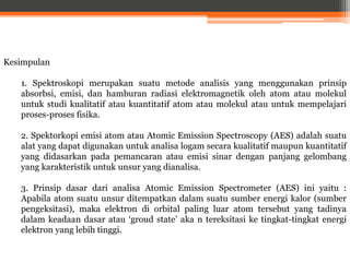 Kesimpulan
1. Spektroskopi merupakan suatu metode analisis yang menggunakan prinsip
absorbsi, emisi, dan hamburan radiasi elektromagnetik oleh atom atau molekul
untuk studi kualitatif atau kuantitatif atom atau molekul atau untuk mempelajari
proses-proses fisika.
2. Spektorkopi emisi atom atau Atomic Emission Spectroscopy (AES) adalah suatu
alat yang dapat digunakan untuk analisa logam secara kualitatif maupun kuantitatif
yang didasarkan pada pemancaran atau emisi sinar dengan panjang gelombang
yang karakteristik untuk unsur yang dianalisa.
3. Prinsip dasar dari analisa Atomic Emission Spectrometer (AES) ini yaitu :
Apabila atom suatu unsur ditempatkan dalam suatu sumber energi kalor (sumber
pengeksitasi), maka elektron di orbital paling luar atom tersebut yang tadinya
dalam keadaan dasar atau ‘groud state’ aka n tereksitasi ke tingkat-tingkat energi
elektron yang lebih tinggi.
 