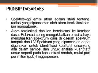 PRINSIP DASARAES
• Spektroskopi emisi atom adalah studi tentang
radiasi yang dipancarkan oleh atom tereksitasi dan
ion monoatomik.
• Atom tereksitasi dan ion berelaksasi ke keadaan
dasar. Relaksasi sering mengakibatkan emisi cahaya
menghasilkan spektrum garis di daerah spektrum
tampak dan UV. Spektrum yang dipancarkan dapat
digunakan untuk identifikasi kualitatif unsuryang
ada dalam sampel dan untuk analisis kuantitatif
unsur seperti pada konsentrasi rendah, mulai part
per miliar (ppb) hinggapersen.
 