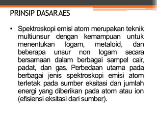 PRINSIP DASARAES
• Spektroskopi emisi atom merupakan teknik
multiunsur dengan kemampuan untuk
menentukan logam, metaloid, dan
beberapa unsur non logam secara
bersamaan dalam berbagai sampel cair,
padat, dan gas. Perbedaan utama pada
berbagai jenis spektroskopi emisi atom
terletak pada sumber eksitasi dan jumlah
energi yang diberikan pada atom atau ion
(efisiensi eksitasi dari sumber).
 