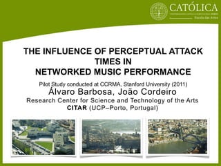 THE INFLUENCE OF PERCEPTUAL ATTACK
              TIMES IN
  NETWORKED MUSIC PERFORMANCE
   Pilot Study conducted at CCRMA, Stanford University (2011)
      Álvaro Barbosa, João Cordeiro
Research Center for Science and Technology of the Arts
           CITAR (UCP–Porto, Portugal)
 