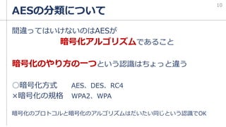 AESの分類について
間違ってはいけないのはAESが
暗号化アルゴリズムであること
暗号化のやり方の一つという認識はちょっと違う
○暗号化方式 AES、DES、RC4
×暗号化の規格 WPA2、WPA
暗号化のプロトコルと暗号化のアルゴリズムはだいたい同じという認識でOK
10
 