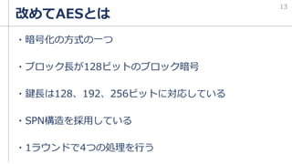 改めてAESとは
・暗号化の方式の一つ
・ブロック長が128ビットのブロック暗号
・鍵長は128、192、256ビットに対応している
・SPN構造を採用している
・1ラウンドで4つの処理を行う
13
 