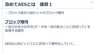 改めてAESとは 復習１
・ブロック長が128ビットのブロック暗号
ブロック暗号
一定の大きさの平文(データを一定の長さごとに区切って) を
処理する暗号
AESは128ビットごとに区切って暗号化していく。
14
 