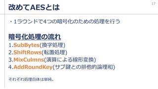 改めてAESとは
・1ラウンドで4つの暗号化のための処理を行う
暗号化処理の流れ
1.SubBytes(換字処理)
2.ShiftRows(転置処理)
3.MixCulmns(演算による線形変換)
4.AddRoundKey(サブ鍵との排他的論理和)
それぞれ処理自体は単純。
17
 