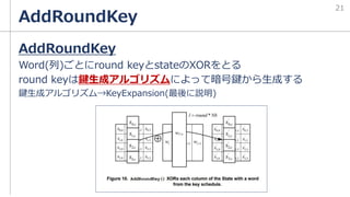 AddRoundKey
AddRoundKey
Word(列)ごとにround keyとstateのXORをとる
round keyは鍵生成アルゴリズムによって暗号鍵から生成する
鍵生成アルゴリズム→KeyExpansion(最後に説明)
21
 