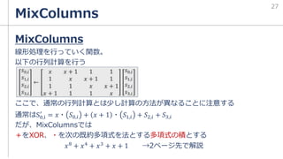 MixColumns
MixColumns
線形処理を行っていく関数。
以下の行列計算を行う
ここで、通常の行列計算とは少し計算の方法が異なることに注意する
通常はS0,i
′
= 𝑥・ 𝑆0,𝑖 + 𝑥 + 1 ・ 𝑆1,𝑖 + 𝑆2,𝑖 + 𝑆3,𝑖
だが、MixColumnsでは
＋をXOR、・を次の既約多項式を法とする多項式の積とする
𝑥8 + 𝑥4 + 𝑥3 + 𝑥 + 1 →2ページ先で解説
27
 