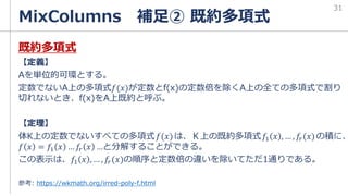 MixColumns 補足② 既約多項式
既約多項式
【定義】
Aを単位的可環とする。
定数でないA上の多項式𝑓(𝑥)が定数とf(x)の定数倍を除くA上の全ての多項式で割り
切れないとき、f(x)をA上既約と呼ぶ。
【定理】
体K上の定数でないすべての多項式𝑓(𝑥)は、Ｋ上の既約多項式𝑓1 𝑥 , … , 𝑓𝑟(𝑥)の積に、
𝑓 𝑥 = 𝑓1 𝑥 … 𝑓𝑟 𝑥 …と分解することができる。
この表示は、𝑓1 𝑥 , … , 𝑓𝑟(𝑥)の順序と定数倍の違いを除いてただ1通りである。
参考: https://wkmath.org/irred-poly-f.html
31
 