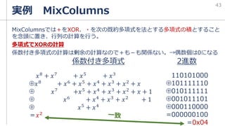 MixColumnsでは＋をXOR、・を次の既約多項式を法とする多項式の積とすること
を念頭に置き、行列の計算を行う。
多項式でXORの計算
係数付き多項式の計算は剰余の計算なので＋も－も関係ない。→偶数個は0になる
実例 MixColumns
43
𝑥8 + 𝑥7 + 𝑥5 + 𝑥3
⊕𝑥8 + 𝑥6 + 𝑥5 + 𝑥4 + 𝑥3 + 𝑥2 + 𝑥
⊕ 𝑥7
+𝑥5
+ 𝑥4
+ 𝑥3
+ 𝑥2
+ 𝑥 + 1
⊕ 𝑥6
+ 𝑥4
+ 𝑥3
+ 𝑥2
+ 1
⊕ 𝑥5 + 𝑥4
＝𝑥2
110101000
⊕101111110
⊕010111111
⊕001011101
⊕000110000
=000000100
=0x04
係数付き多項式 2進数
 