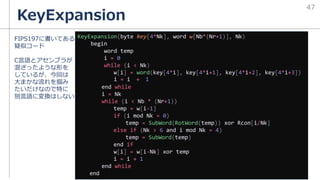 KeyExpansion
47
KeyExpansion(byte key[4*Nk], word w[Nb*(Nr+1)], Nk)
begin
word temp
i = 0
while (i < Nk)
w[i] = word(key[4*i], key[4*i+1], key[4*i+2], key[4*i+3])
i = i + 1
end while
i = Nk
while (i < Nb * (Nr+1))
temp = w[i-1]
if (i mod Nk = 0)
temp = SubWord(RotWord(temp)) xor Rcon[i/Nk]
else if (Nk > 6 and i mod Nk = 4)
temp = SubWord(temp)
end if
w[i] = w[i-Nk] xor temp
i = i + 1
end while
end
FIPS197に書いてある
疑似コード
C言語とアセンブラが
混ざったような形を
しているが、今回は
大まかな流れを掴み
たいだけなので特に
別言語に変換はしない
 