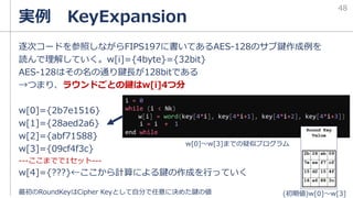 実例 KeyExpansion
48
逐次コードを参照しながらFIPS197に書いてあるAES-128のサブ鍵作成例を
読んで理解していく。w[i]={4byte}={32bit}
AES-128はその名の通り鍵長が128bitである
→つまり、ラウンドごとの鍵はw[i]4つ分
w[0]={2b7e1516}
w[1]={28aed2a6}
w[2]={abf71588}
w[3]={09cf4f3c}
---ここまでで1セット---
w[4]={???}←ここから計算による鍵の作成を行っていく
i = 0
while (i < Nk)
w[i] = word(key[4*i], key[4*i+1], key[4*i+2], key[4*i+3])
i = i + 1
end while
w[0]～w[3]までの疑似プログラム
最初のRoundKeyはCipher Keyとして自分で任意に決めた鍵の値 (初期値)w[0]～w[3]
 