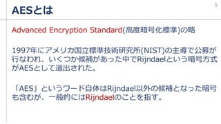 AESとは
Advanced Encryption Standard(高度暗号化標準)の略
1997年にアメリカ国立標準技術研究所(NIST)の主導で公募が
行なわれ、いくつか候補があった中でRijndaelという暗号方式
がAESとして選出された。
「AES」というワード自体はRijndael以外の候補となった暗号
も含むが、一般的にはRijndaelのことを指す。
5
 