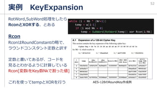 実例 KeyExpansion
RotWord,SubWord処理をしたら
RconとXORする、とある
Rcon
RconはRoundConstantの略で、
ラウンドコンスタント定数と訳す
定数と書いてあるが、コードを
見るとわかるように計算している
Rcon[変数iをKey数Nkで割った値]
これを使ってtempとXORを行う AES-128のRoundKey作成例
52
while (i < Nb * (Nr+1))
temp = w[i-1]
if (i mod Nk = 0)
temp = SubWord(RotWord(temp)) xor Rcon[i/Nk]
 