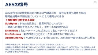 AESは色々な処理を組み合わせたSPN構造だが、復号の手順も意外と単純
暗号化処理の手順を逆にしていくことで復号ができる
？なぜ復号化ができるのか
SubBytes：S-boxを見ると、要素が同じセルがない
→間違った復号をすることがなく、また1:1の処理である
ShiftRows：左ローテートしただけなので右ローテートするだけ
MixColumns：乗法的逆元(※)をとった多項式をかければよい
AddRoundKey：XORをかけているだけなので、XORをかけ直せば元の列に戻る
※乗法的逆元とは、ある数xに対してかけると1になるもののことをいう。
※係数付き多項式は有限体ではないので必ず逆元が存在するとは限らないが、AESで使われている係数付き多
項式は逆元が存在するよう作られている(後期で使う教科書である「情報の論理数学入門」などで群論を学ばな
いと理解できないので割愛)。
AESの復号
59
 