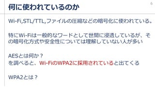 何に使われているのか
Wi-Fi,STL/TTL,ファイルの圧縮などの暗号化に使われている。
特にWi-Fiは一般的なワードとして世間に浸透しているが、そ
の暗号化方式や安全性については理解していない人が多い
AESとは何か？
を調べると、Wi-FiのWPA2に採用されていると出てくる
WPA2とは？
6
 