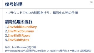復号処理
・1ラウンドで4つの処理を行う、暗号化の逆の手順
復号処理の流れ
1.InvAddRoundKey
2.InvMixColumns
3.InvShiftRows
4.InvSubBytes
なお、InvはInverse(逆)の略
InvAddRoundKeyは処理がXORを取っているだけで暗号化と一緒なので説明省略
60
 