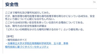 ここまで暗号化及び復号を試行してみた。
だが、動作原理も暗号処理手順も復号処理手順も明らかになっているAESは、安全
性という面について心配になるかもしれない。
ここからはAESが高い安全性を持っている言われる理由についてである。
なお、暗号方式の安全性強度の評価は
「どれくらいの時間をかけたら暗号が解けるのか？」という値を用いる。
【参考】
・暗号技術のすべて
・兵庫県立大学大学院応用情報科学研究科 五十部 孝典
暗号技術に基づくサイバーセキュリティ
安全性
74
 
