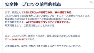 まず、前提としてAESはブロック暗号であり、SPN構造である。
ブロック暗号では攻撃者がブロック暗号にブルートフォース攻撃を行うとすると、
秘密鍵の長さをkとすると探索すべき秘密鍵の総数は2𝑘である。
膨大な数である上、AESでは鍵をラウンドごとに変えている。
現実問題として、全探索は難しいことが分かる。
また、ブロック長が128ビットのとき、誕生日攻撃で必要になる容量は
𝟐𝟔𝟒 = 𝟐𝟔𝟖𝟒𝟑𝟓𝟒𝟓𝟔𝑻𝑩である。
必要容量より、誕生日攻撃のリスクは抑えることができているとわかる。
安全性 ブロック暗号的観点
75
 