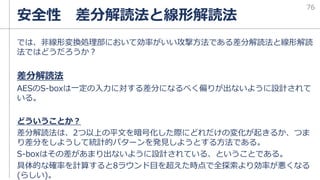 では、非線形変換処理部において効率がいい攻撃方法である差分解読法と線形解読
法ではどうだろうか？
差分解読法
AESのS-boxは一定の入力に対する差分になるべく偏りが出ないように設計されて
いる。
どういうことか？
差分解読法は、2つ以上の平文を暗号化した際にどれだけの変化が起きるか、つま
り差分をしようして統計的パターンを発見しようとする方法である。
S-boxはその差があまり出ないように設計されている、ということである。
具体的な確率を計算すると8ラウンド目を超えた時点で全探索より効率が悪くなる
(らしい)。
安全性 差分解読法と線形解読法
76
 
