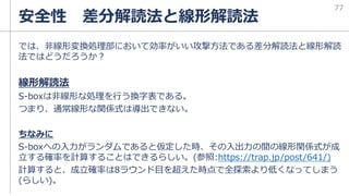 では、非線形変換処理部において効率がいい攻撃方法である差分解読法と線形解読
法ではどうだろうか？
線形解読法
S-boxは非線形な処理を行う換字表である。
つまり、通常線形な関係式は導出できない。
ちなみに
S-boxへの入力がランダムであると仮定した時、その入出力の間の線形関係式が成
立する確率を計算することはできるらしい。(参照:https://trap.jp/post/641/)
計算すると、成立確率は8ラウンド目を超えた時点で全探索より低くなってしまう
(らしい)。
安全性 差分解読法と線形解読法
77
 
