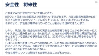 これまでAESの安全性について書いてきた。
8ラウンド目までは全探索より効率がいい手法があるが、AESは鍵長が最低の128
ビットの時点で10ラウンド、192ビットでは12、256では14ラウンドある。
それにより、安全性が確保されていることがおおよそ理解できたと思う。
しかし、現在は高い安全性があり実装も比較的容易であることから多くのサービス
やシステムに組み込まれているAESだが、これまでの暗号の効率的な解読手法が生
み出されている歴史から予測を立てると、2030年にはAES-128が破られると考え
られている。
しばらくはAESを使っていても問題ないが、私たちが現役の年齢であるうちに破ら
れるということである。長期にわたって使われるようなサービスを開発する際には
AESでは力不足であるかもしれない。
今後も暗号については勉強する必要があることがわかった。
安全性 将来性
78
 