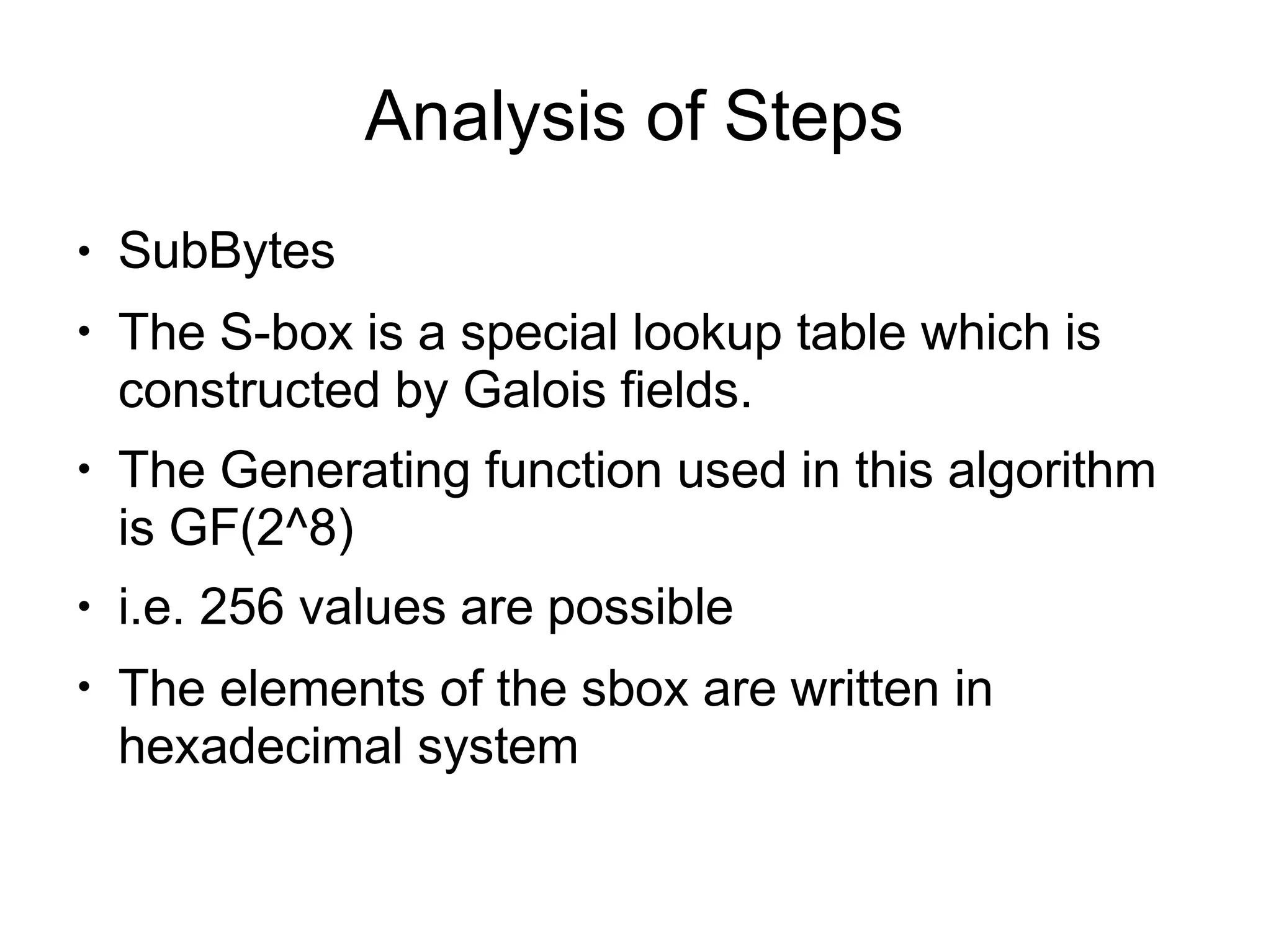 Analysis of Steps
●
●
●
●
●
SubBytes
The S-box is a special lookup table which is
constructed by Galois fields.
The Generating function used in this algorithm
is GF(2^8)
i.e. 256 values are possible
The elements of the sbox are written in
hexadecimal system
 