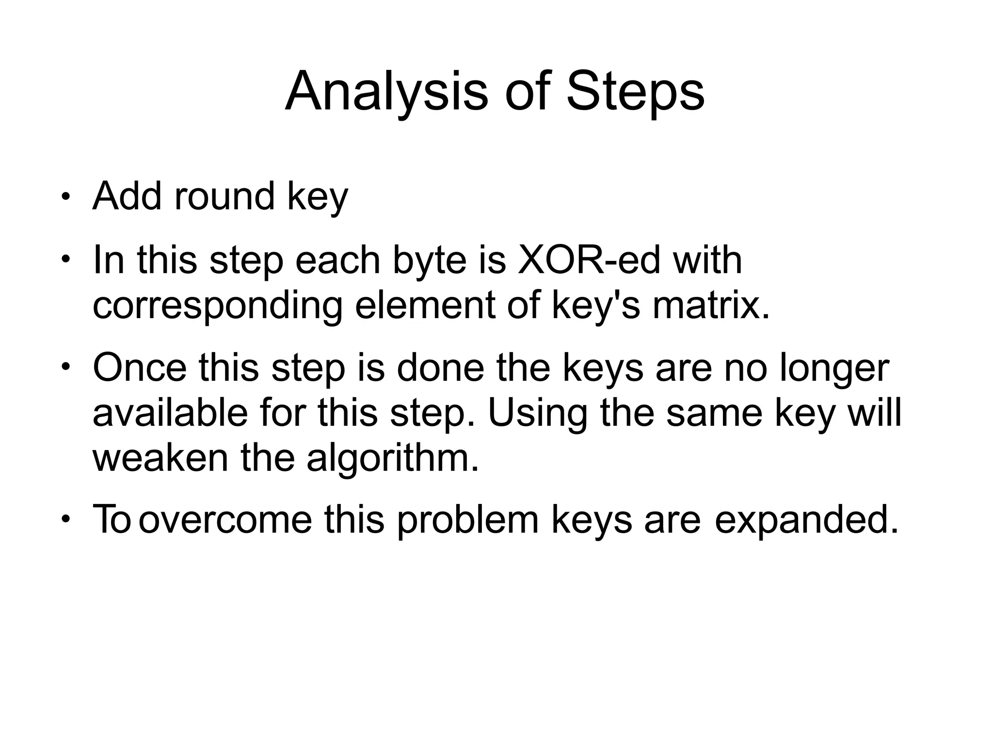 Analysis of Steps
●
●
●
●
Add round key
In this step each byte is XOR-ed with
corresponding element of key's matrix.
Once this step is done the keys are no longer
available for this step. Using the same key will
weaken the algorithm.
To overcome this problem keys are expanded.
 