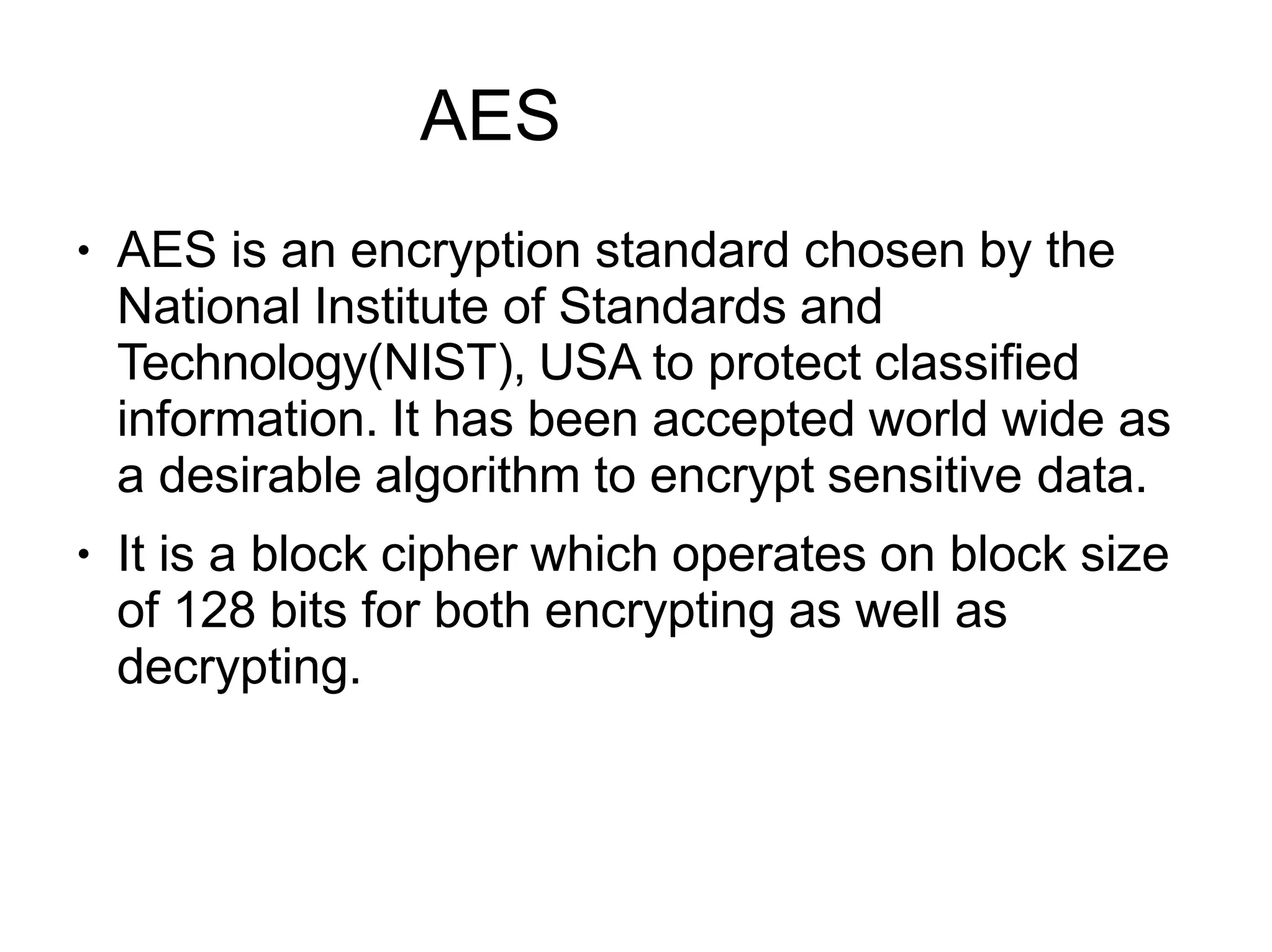 AES
●
●
AES is an encryption standard chosen by the
National Institute of Standards and
Technology(NIST), USA to protect classified
information. It has been accepted world wide as
a desirable algorithm to encrypt sensitive data.
It is a block cipher which operates on block size
of 128 bits for both encrypting as well as
decrypting.
 