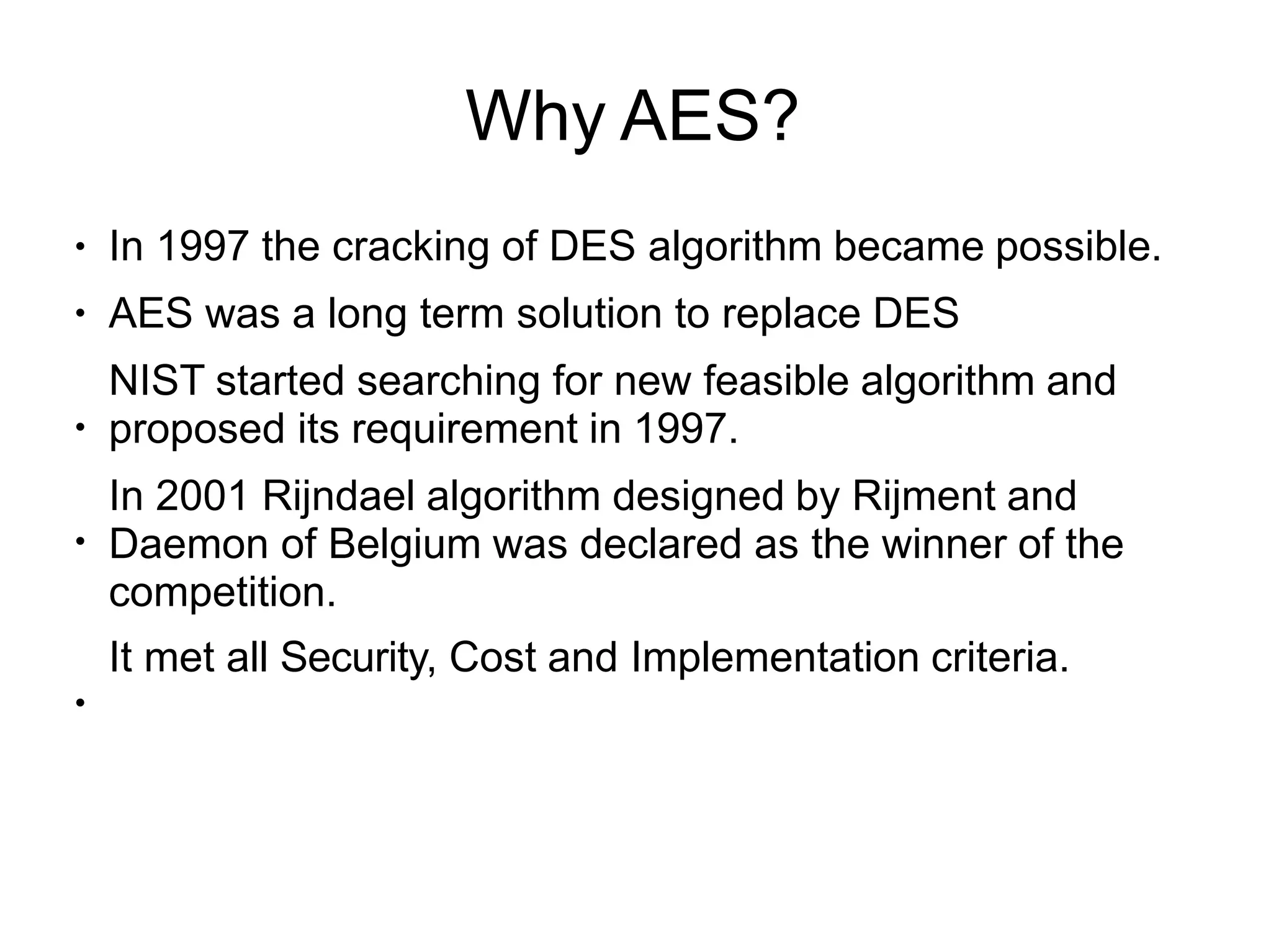 Why AES?
●
●
●
●
●
In 1997 the cracking of DES algorithm became possible.
AES was a long term solution to replace DES
NIST started searching for new feasible algorithm and
proposed its requirement in 1997.
In 2001 Rijndael algorithm designed by Rijment and
Daemon of Belgium was declared as the winner of the
competition.
It met all Security, Cost and Implementation criteria.
 
