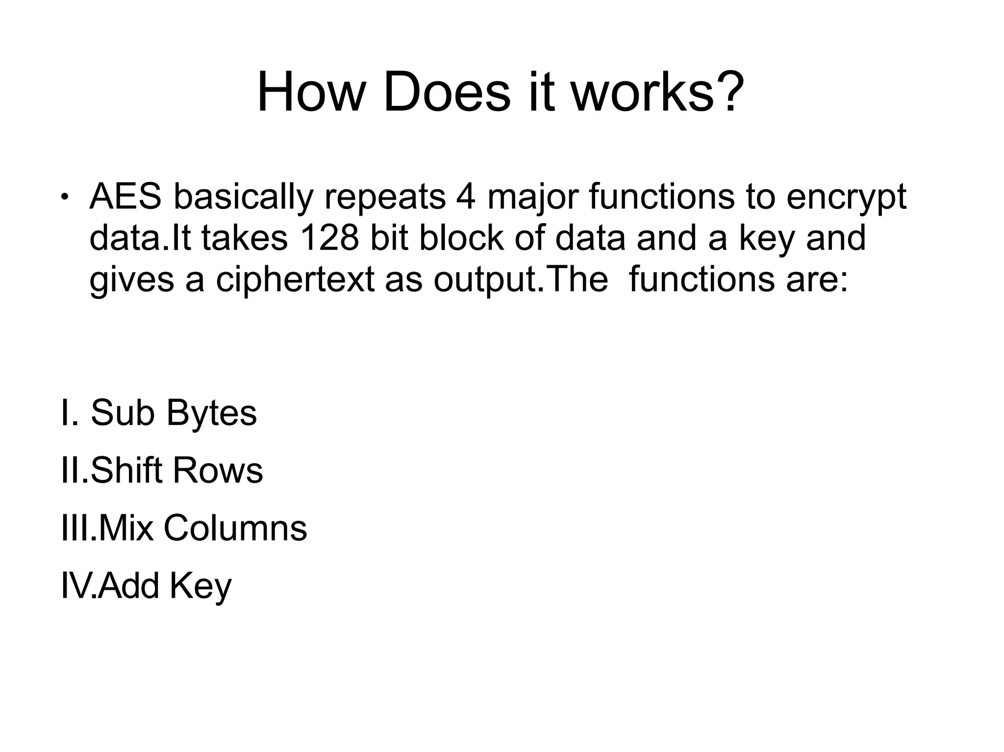 How Does it works?
●
AES basically repeats 4 major functions to encrypt
data.It takes 128 bit block of data and a key and
gives a ciphertext as output.The functions are:
I. Sub Bytes
II.Shift Rows
III.Mix Columns
IV.Add Key
 
