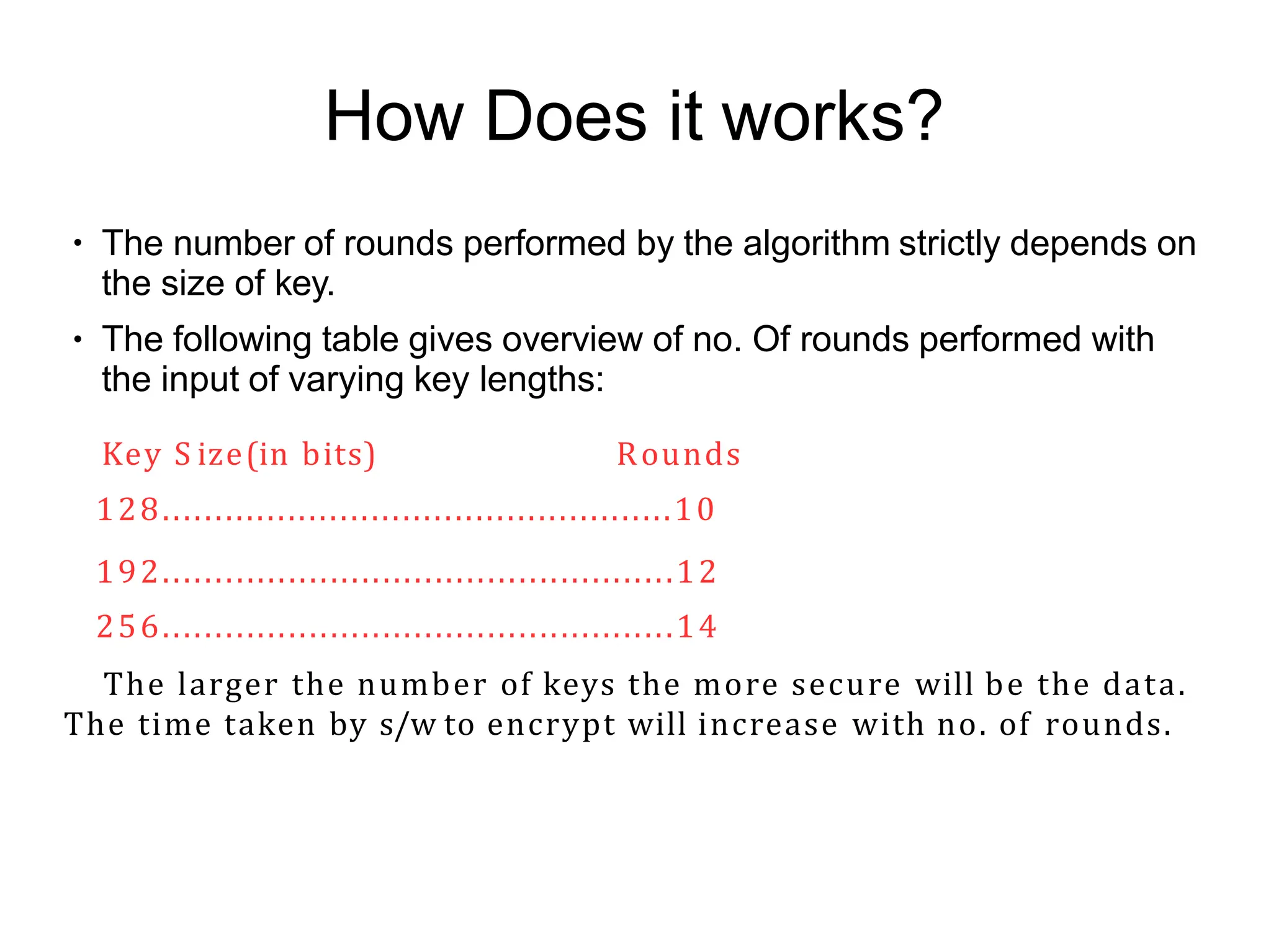 How Does it works?
●
●
The number of rounds performed by the algorithm strictly depends on
the size of key.
The following table gives overview of no. Of rounds performed with
the input of varying key lengths:
Key S ize(in bits) Rounds
128.................................................10
192.................................................12
256.................................................14
The larger the number of keys the more secure will be the data.
The time taken by s/w to encrypt will increase with no. of rounds.
 