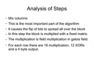 Analysis of Steps
●
●
●
●
●
●
Mix columns
This is the most important part of the algorithm
It causes the flip of bits to spread all over the block
In this step the block is multiplied with a fixed matrix.
The multiplication is field multiplication in galois field.
For each row there are 16 multiplication, 12 XORs
and a 4 byte output.
 