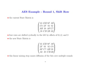 AES Example - Round 1, Shift Row
• the current State Matrix is




63 EB 9F A0
C0 2F 93 92
AB 30 AF C7
20 CB 2B A2




• four rows are shifted cyclically to the left by offsets of 0,1,2, and 3
• the new State Matrix is




63 EB 9F A0
2F 93 92 C0
AF C7 AB 30
A2 20 CB 2B




• this linear mixing step causes diffusion of the bits over multiple rounds
6
 
