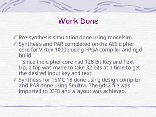Work Done
Pre-synthesis simulation done using modelsim
Synthesis and PAR completed on the AES cipher
core for Virtex 1000e using FPGA compiler and ngd
build.
Since the cipher core had 128 Bit Key and Text
I/p, a top was made to take 32 bits at a time to get
the desired input key and text.
Synthesis for TSMC 18 done using design compiler
and PAR done using Seultra. The gds2 file was
imported to ICFB and a layout was achieved.
 