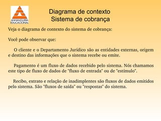 Diagrama de contexto
                     Sistema de cobrança
Veja o diagrama de contexto do sistema de cobrança:

Você pode observar que:

    O cliente e o Departamento Jurídico são as entidades externas, origem 
e destino das informações que o sistema recebe ou emite.

    Pagamento é um fluxo de dados recebido pelo sistema. Nós chamamos 
este tipo de fluxo de dados de "fluxo de entrada" ou de "estímulo".

    Recibo, extrato e relação de inadimplentes são fluxos de dados emitidos 
pelo sistema. São "fluxos de saída" ou "respostas" do sistema. 
 