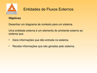 Entidades de Fluxos Externos

Objetivos

Desenhar um diagrama de contexto para um sistema.

Uma entidade externa é um elemento do ambiente externo ao
sistema que:

•   Gera informações que dão entrada no sistema.

•   Recebe informações que são geradas pelo sistema.
 