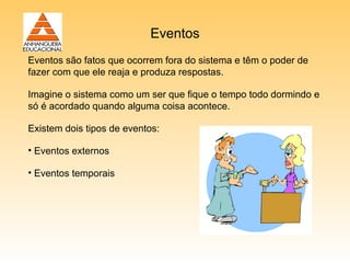 Eventos
Eventos são fatos que ocorrem fora do sistema e têm o poder de
fazer com que ele reaja e produza respostas.

Imagine o sistema como um ser que fique o tempo todo dormindo e
só é acordado quando alguma coisa acontece.

Existem dois tipos de eventos:

• Eventos externos

• Eventos temporais
 