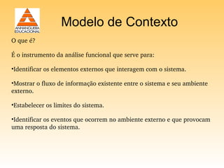 Modelo de Contexto
O que é?

É o instrumento da análise funcional que serve para:

•Identificar os elementos externos que interagem com o sistema.

•Mostrar o fluxo de informação existente entre o sistema e seu ambiente 
externo. 

•Estabelecer os limites do sistema. 

•Identificar os eventos que ocorrem no ambiente externo e que provocam 
uma resposta do sistema.
 